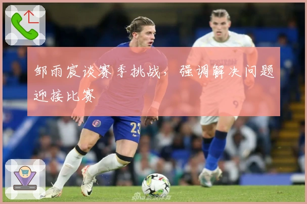 邹雨宸谈赛季挑战，强调解决问题迎接比赛