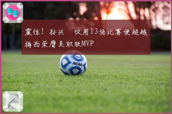 震惊！孙兴慜仅用13场比赛便超越梅西荣膺美职联MVP