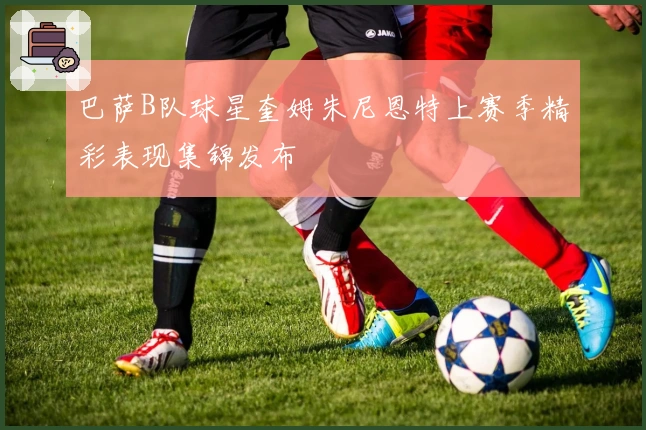 巴萨B队球星奎姆朱尼恩特上赛季精彩表现集锦发布