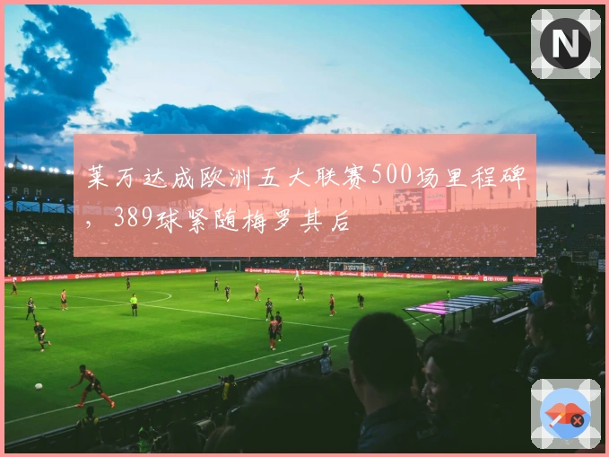 莱万达成欧洲五大联赛500场里程碑，389球紧随梅罗其后