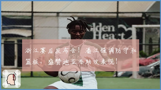 浙江赛后发布会！潘江强调防守和篮板，盛赞迪亚洛助攻表现！