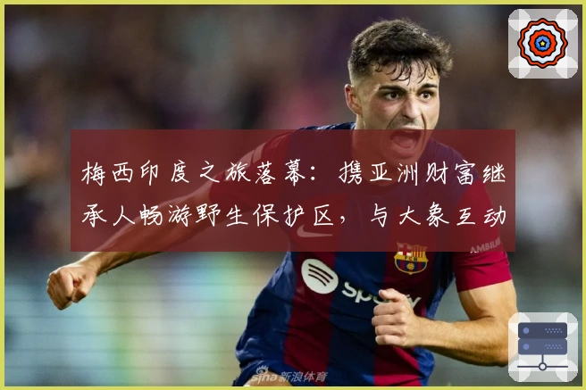 梅西印度之旅落幕：携亚洲财富继承人畅游野生保护区，与大象互动踢球