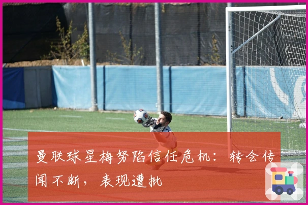 曼联球星梅努陷信任危机：转会传闻不断，表现遭批