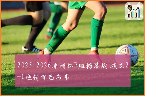 2025-2026非洲杯B组揭幕战 埃及2-1逆转津巴布韦