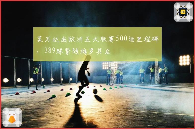 莱万达成欧洲五大联赛500场里程碑，389球紧随梅罗其后