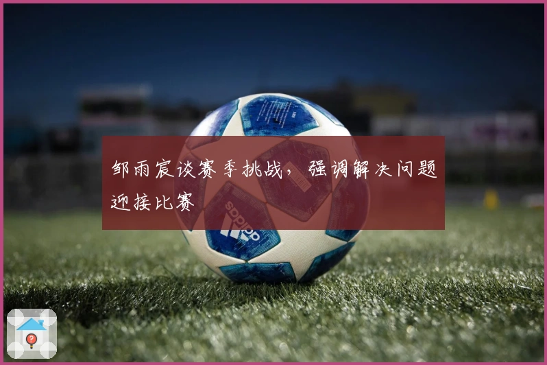 邹雨宸谈赛季挑战，强调解决问题迎接比赛